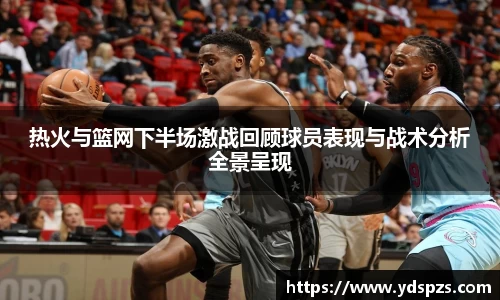热火与篮网下半场激战回顾球员表现与战术分析全景呈现